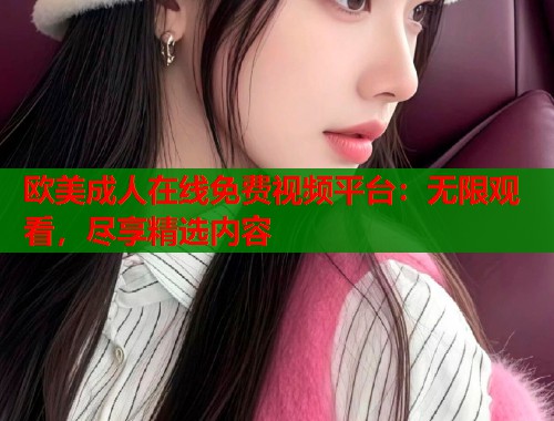 欧美成人在线免费视频平台：无限观看，尽享精选内容
