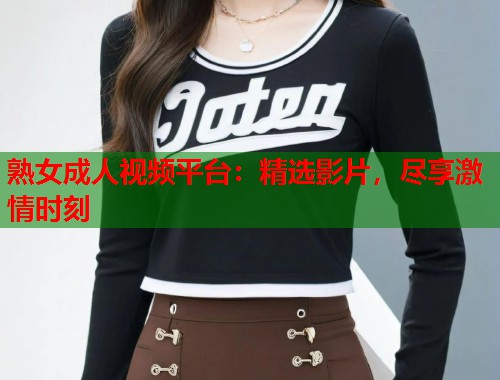 熟女成人视频平台：精选影片，尽享激情时刻
