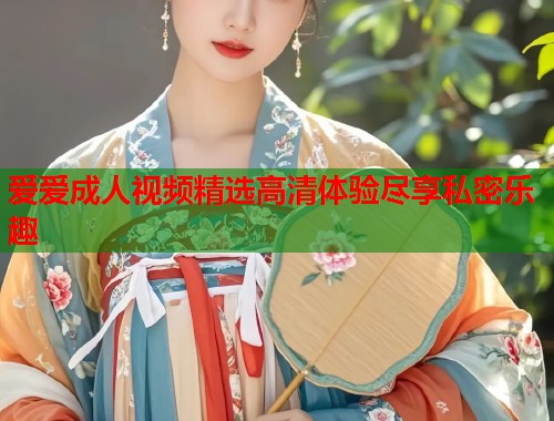 爱爱成人视频精选高清体验尽享私密乐趣
