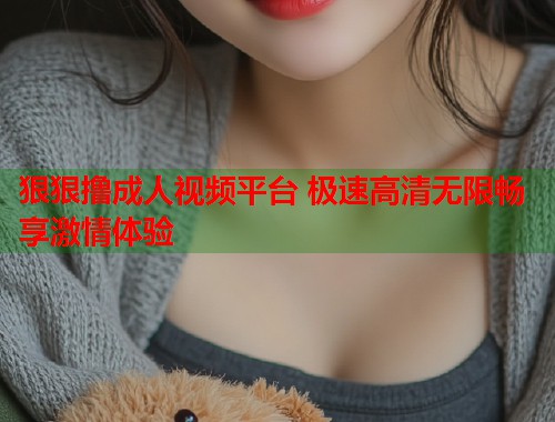 狠狠撸成人视频平台 极速高清无限畅享激情体验