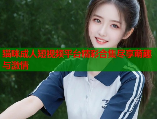 猫咪成人短视频平台精彩合集尽享萌趣与激情