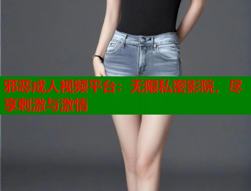 邪恶成人视频平台：无限私密影院，尽享刺激与激情