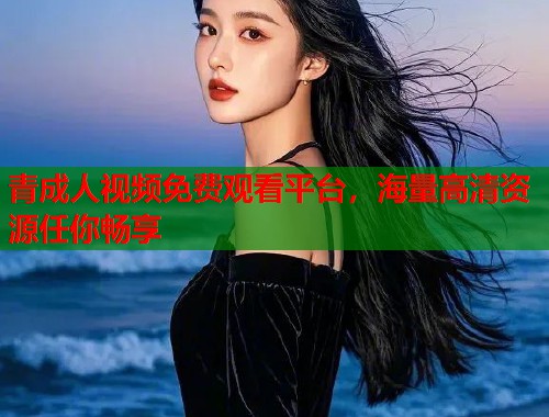 青成人视频免费观看平台，海量高清资源任你畅享