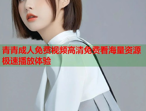 青青成人免费视频高清免费看海量资源极速播放体验