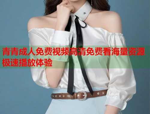 青青成人免费视频高清免费看海量资源极速播放体验