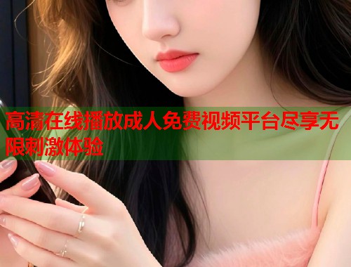 高清在线播放成人免费视频平台尽享无限刺激体验
