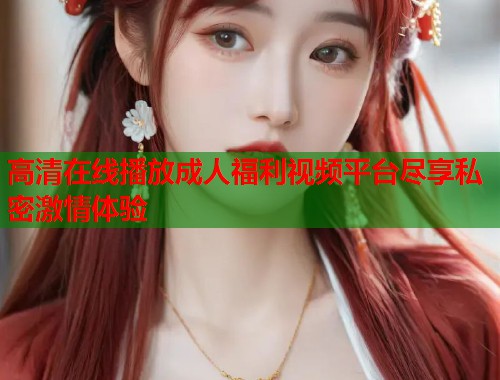 高清在线播放成人福利视频平台尽享私密激情体验
