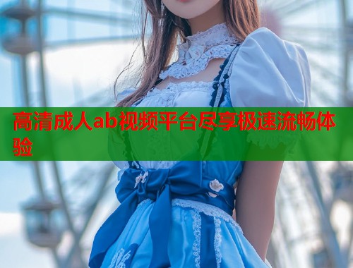 高清成人ab视频平台尽享极速流畅体验