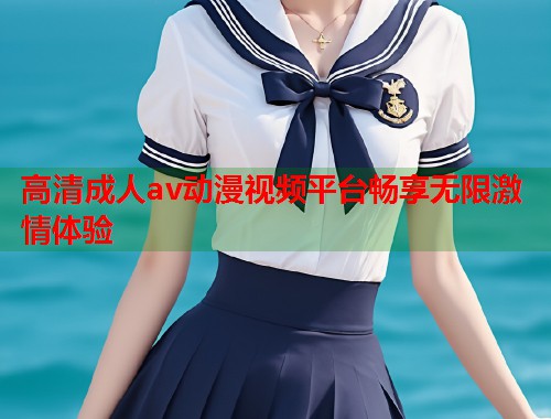高清成人av动漫视频平台畅享无限激情体验
