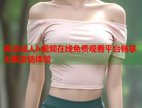 高清成人h视频在线免费观看平台畅享无限激情体验