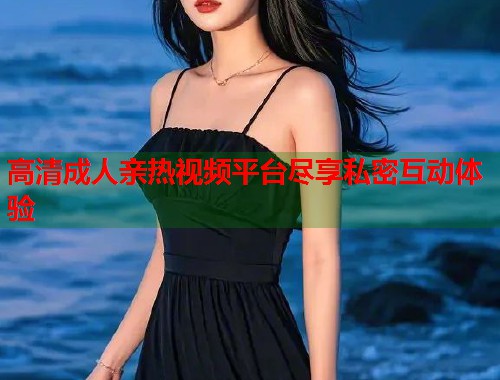 高清成人亲热视频平台尽享私密互动体验