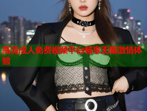 高清成人免费视频平台畅享无限激情体验