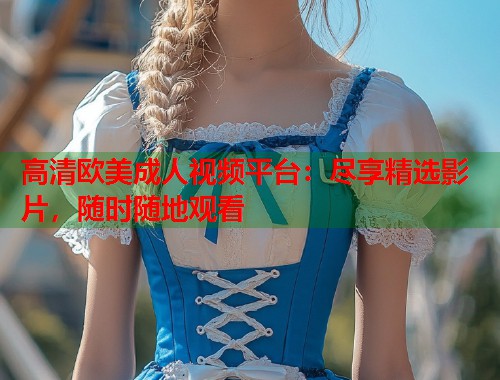高清欧美成人视频平台：尽享精选影片，随时随地观看