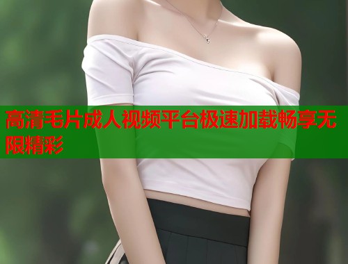 高清毛片成人视频平台极速加载畅享无限精彩