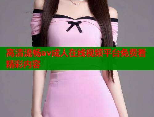 高清流畅av成人在线视频平台免费看精彩内容