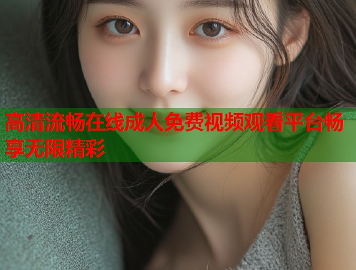 高清流畅在线成人免费视频观看平台畅享无限精彩