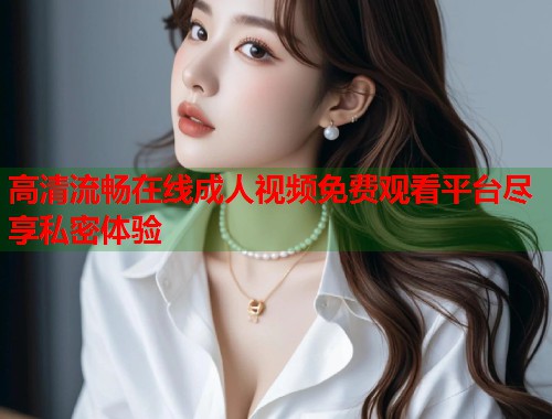 高清流畅在线成人视频免费观看平台尽享私密体验