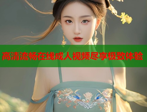 高清流畅在线成人视频尽享极致体验
