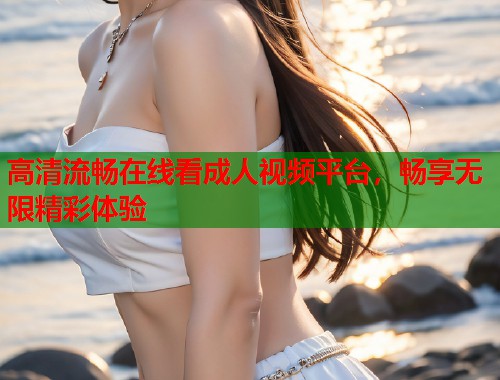 高清流畅在线看成人视频平台，畅享无限精彩体验