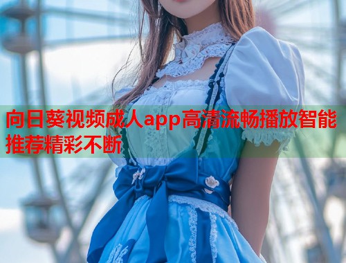 向日葵视频成人app高清流畅播放智能推荐精彩不断