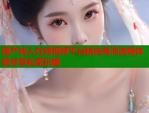 国产成人在线视频平台精选高清流畅体验尽享私密乐趣