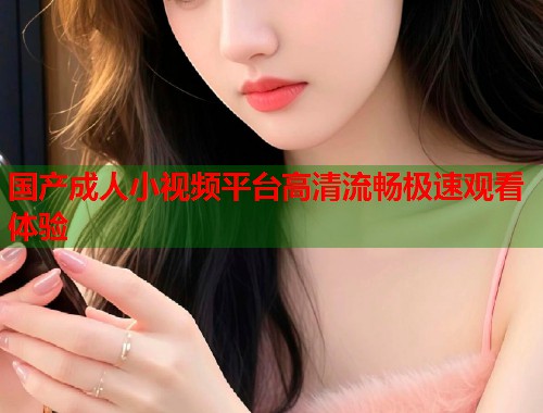 国产成人小视频平台高清流畅极速观看体验