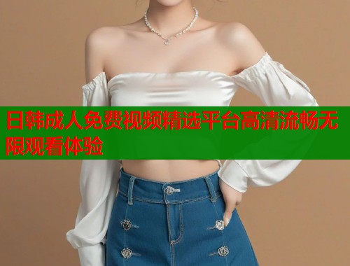 日韩成人免费视频精选平台高清流畅无限观看体验