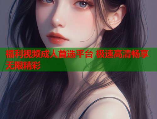 福利视频成人首选平台 极速高清畅享无限精彩