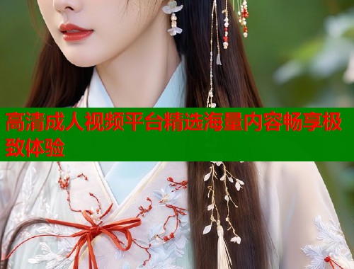高清成人视频平台精选海量内容畅享极致体验