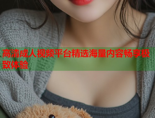 高清成人视频平台精选海量内容畅享极致体验