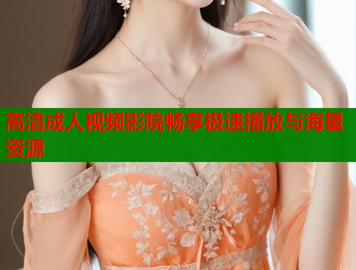 高清成人视频影院畅享极速播放与海量资源