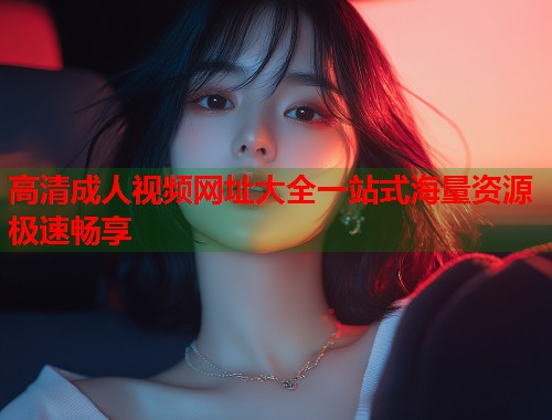 高清成人视频网址大全一站式海量资源极速畅享