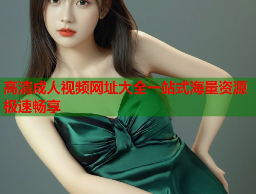 高清成人视频网址大全一站式海量资源极速畅享
