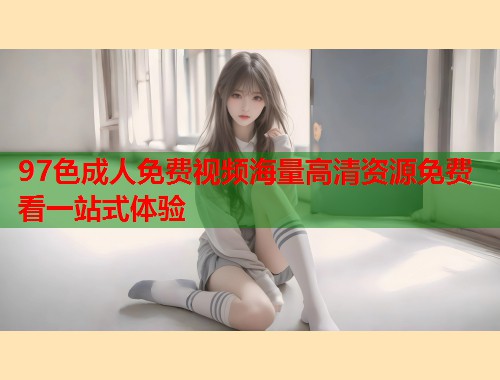 97色成人免费视频海量高清资源免费看一站式体验