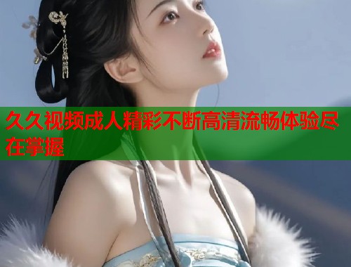久久视频成人精彩不断高清流畅体验尽在掌握