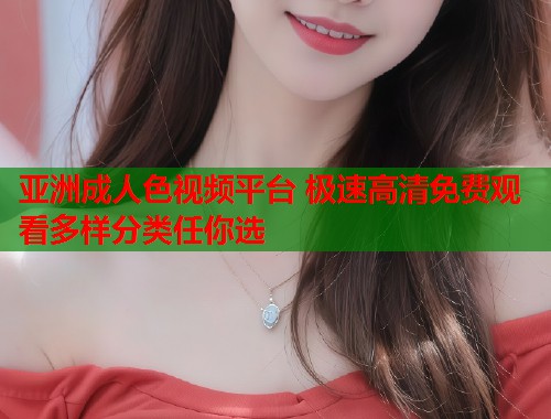亚洲成人色视频平台 极速高清免费观看多样分类任你选