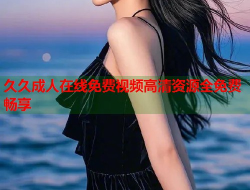 久久成人在线免费视频高清资源全免费畅享