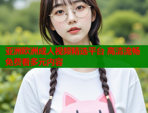 亚洲欧洲成人视频精选平台 高清流畅免费看多元内容