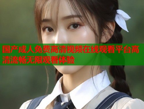 国产成人免费高清视频在线观看平台高清流畅无限观看体验