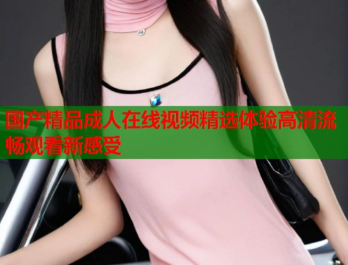 国产精品成人在线视频精选体验高清流畅观看新感受