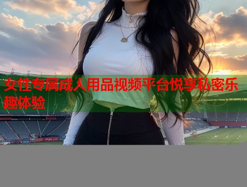 女性专属成人用品视频平台悦享私密乐趣体验