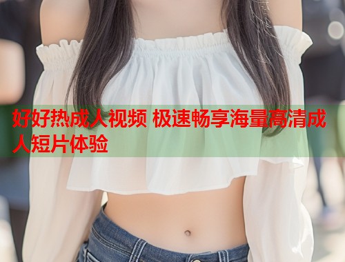 好好热成人视频 极速畅享海量高清成人短片体验