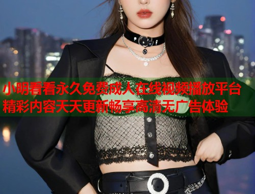 小明看看永久免费成人在线视频播放平台精彩内容天天更新畅享高清无广告体验