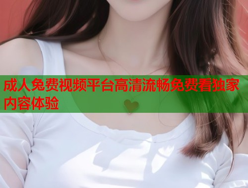 成人兔费视频平台高清流畅免费看独家内容体验