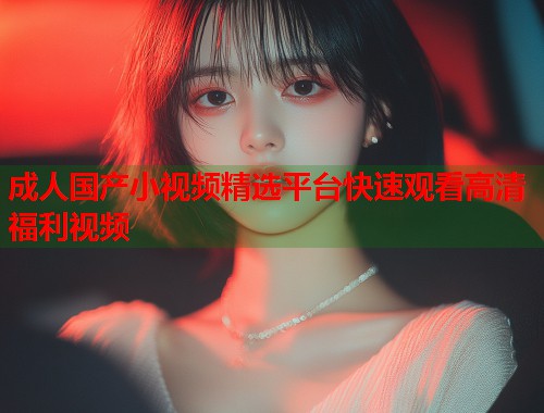 成人国产小视频精选平台快速观看高清福利视频