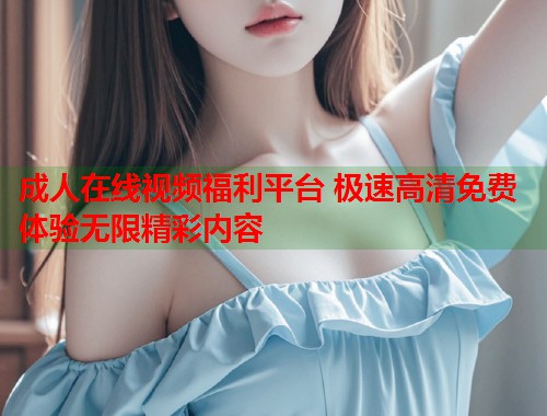 成人在线视频福利平台 极速高清免费体验无限精彩内容