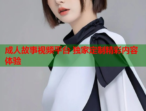 成人故事视频平台 独家定制精彩内容体验