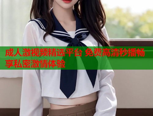 成人激视频精选平台 免费高清秒播畅享私密激情体验