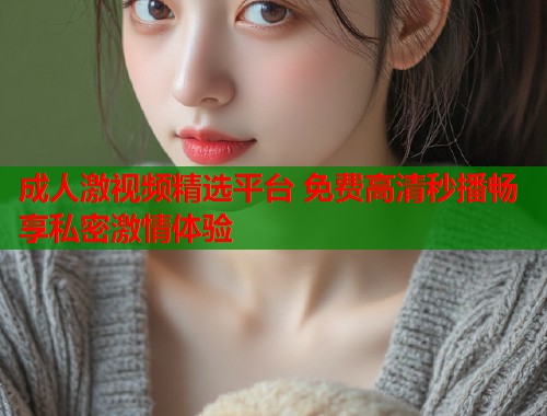 成人激视频精选平台 免费高清秒播畅享私密激情体验