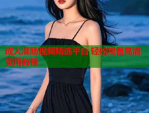 成人灌肠视频精选平台 轻松观看高清实用教程